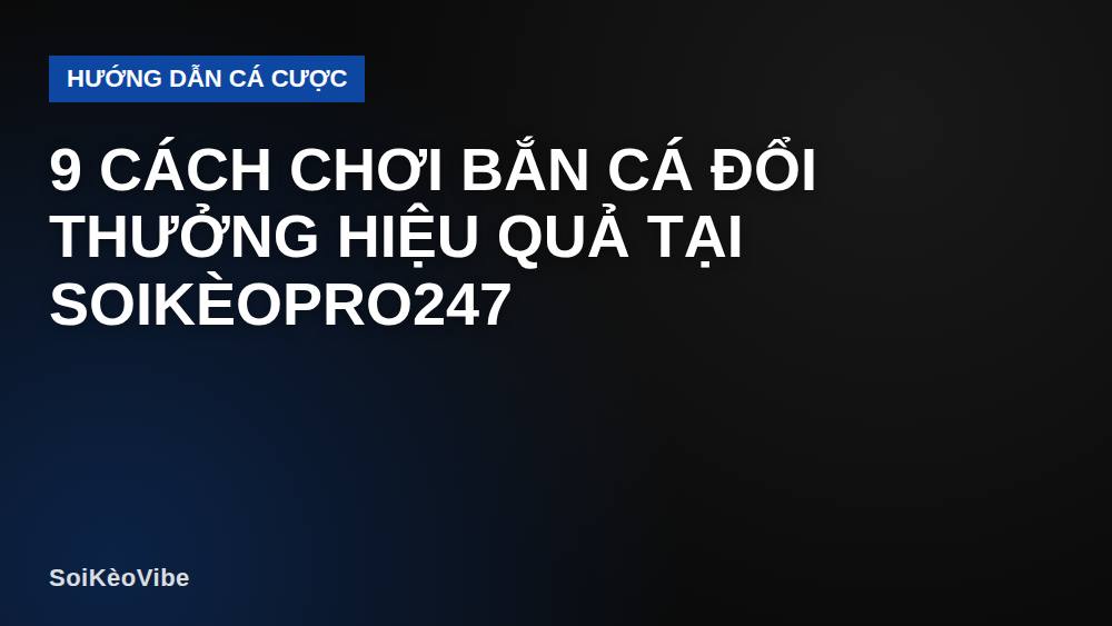 9 Cách Chơi Bắn Cá Đổi Thưởng Hiệu Quả Tại SoiKèoPro247