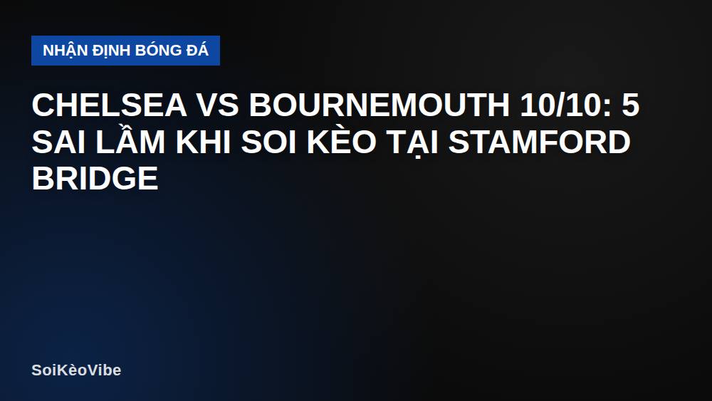 Chelsea vs Bournemouth 10/10: 5 sai lầm khi soi kèo tại Stamford Bridge